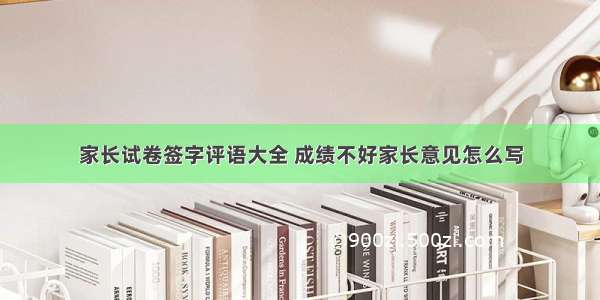 家长试卷签字评语大全 成绩不好家长意见怎么写