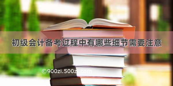 初级会计备考过程中有哪些细节需要注意