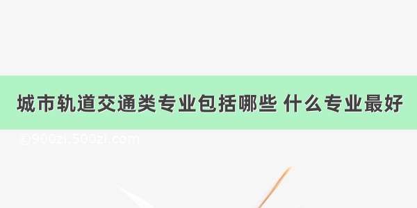 城市轨道交通类专业包括哪些 什么专业最好