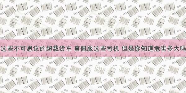 这些不可思议的超载货车 真佩服这些司机 但是你知道危害多大吗