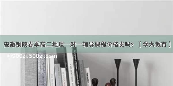 安徽铜陵春季高二地理一对一辅导课程价格贵吗？【学大教育】