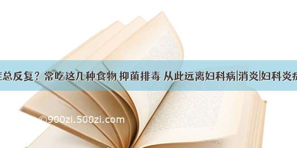 妇科炎症总反复？常吃这几种食物 抑菌排毒 从此远离妇科病|消炎|妇科炎症|妇科病