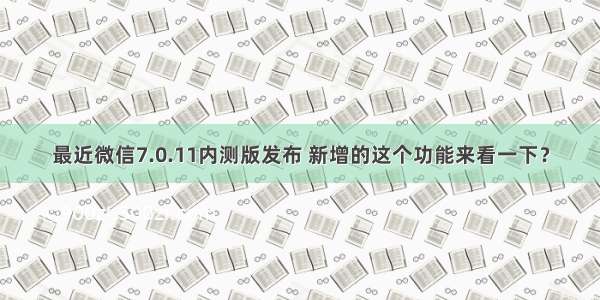 最近微信7.0.11内测版发布 新增的这个功能来看一下？