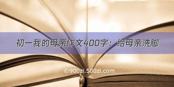 初一我的母亲作文400字：给母亲洗脚