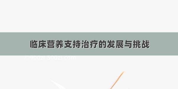 临床营养支持治疗的发展与挑战