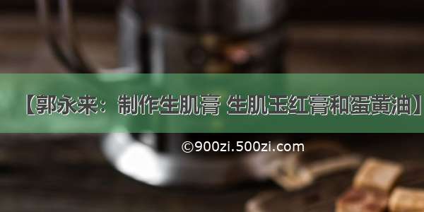 【郭永来：制作生肌膏 生肌玉红膏和蛋黄油】