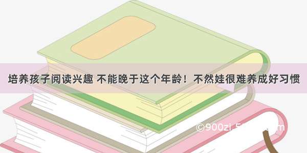 培养孩子阅读兴趣 不能晚于这个年龄！不然娃很难养成好习惯