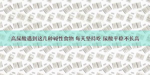 高尿酸遇到这几种碱性食物 每天坚持吃 尿酸平稳不长高
