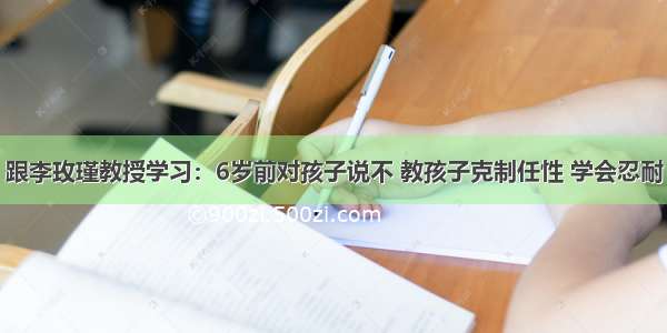 跟李玫瑾教授学习：6岁前对孩子说不 教孩子克制任性 学会忍耐