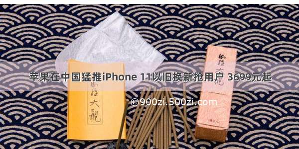 苹果在中国猛推iPhone 11以旧换新抢用户 3699元起