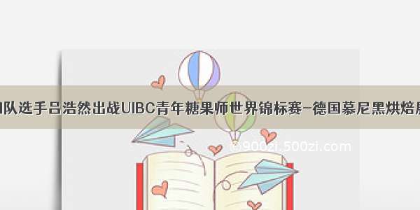 中国队选手吕浩然出战UIBC青年糖果师世界锦标赛-德国慕尼黑烘焙展资