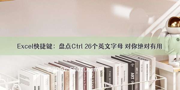 Excel快捷键：盘点Ctrl 26个英文字母 对你绝对有用