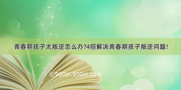 青春期孩子太叛逆怎么办?4招解决青春期孩子叛逆问题!