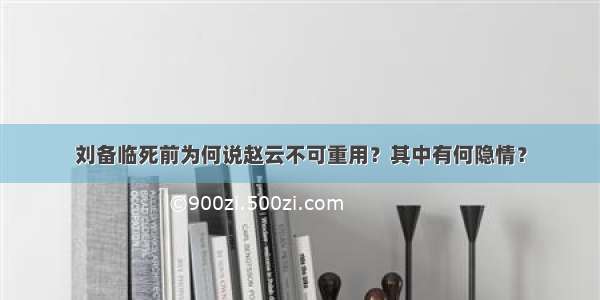 刘备临死前为何说赵云不可重用？其中有何隐情？