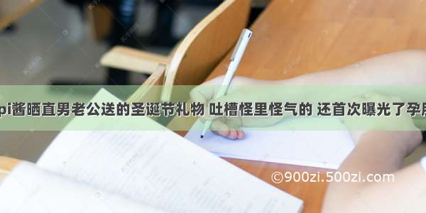 papi酱晒直男老公送的圣诞节礼物 吐槽怪里怪气的 还首次曝光了孕肚照