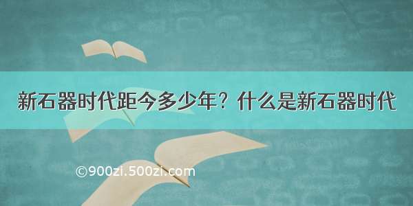 新石器时代距今多少年？什么是新石器时代