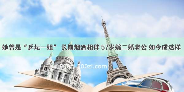 她曾是“乒坛一姐” 长期烟酒相伴 57岁嫁二婚老公 如今成这样