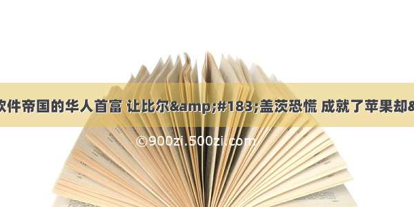 人物｜他是一手打造软件帝国的华人首富 让比尔&#183;盖茨恐慌 成就了苹果却“败”给