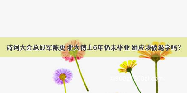 诗词大会总冠军陈更 北大博士6年仍未毕业 她应该被退学吗？