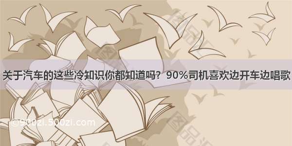 关于汽车的这些冷知识你都知道吗？90%司机喜欢边开车边唱歌