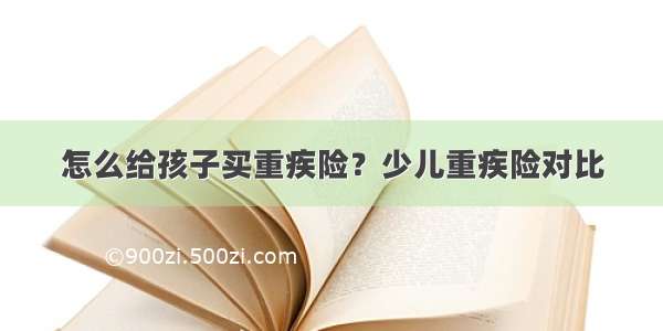 怎么给孩子买重疾险？少儿重疾险对比