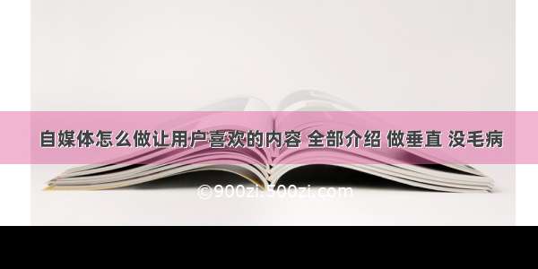 自媒体怎么做让用户喜欢的内容 全部介绍 做垂直 没毛病