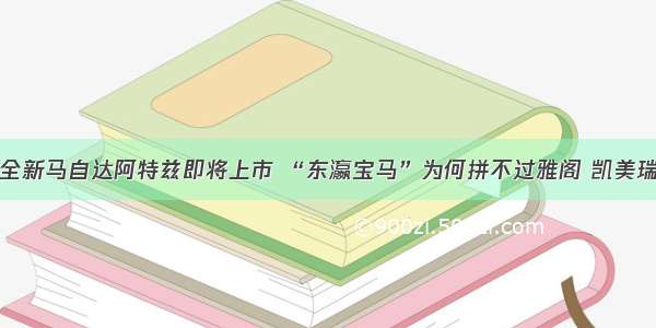 全新马自达阿特兹即将上市 “东瀛宝马”为何拼不过雅阁 凯美瑞