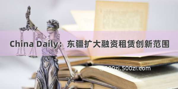 China Daily：东疆扩大融资租赁创新范围