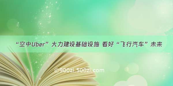 “空中Uber”大力建设基础设施 看好“飞行汽车”未来