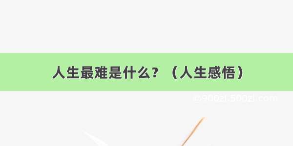 人生最难是什么？（人生感悟）