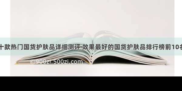 十款热门国货护肤品详细测评 效果最好的国货护肤品排行榜前10名