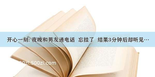 开心一刻: 夜晚和男友通电话  忘挂了  结果3分钟后却听见…