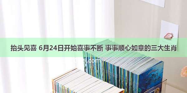 抬头见喜 6月24日开始喜事不断 事事顺心如意的三大生肖