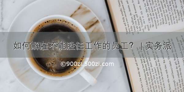 如何解雇不能胜任工作的员工？ | 实务派