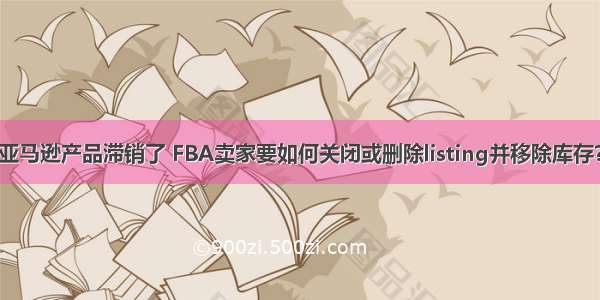 亚马逊产品滞销了 FBA卖家要如何关闭或删除listing并移除库存？