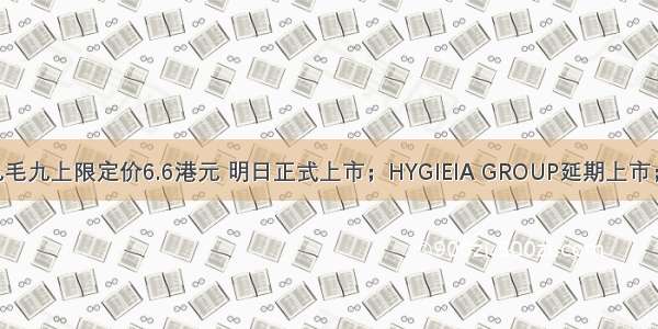 IPO日报：九毛九上限定价6.6港元 明日正式上市；HYGIEIA GROUP延期上市；洋码头宣布