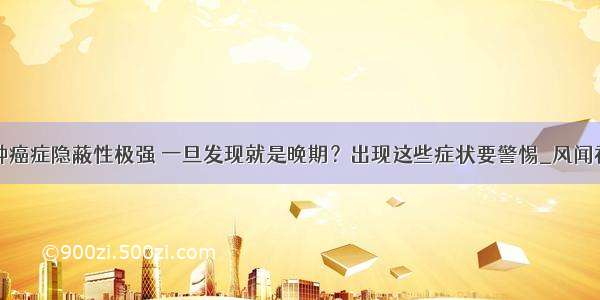 这种癌症隐蔽性极强 一旦发现就是晚期？出现这些症状要警惕_风闻社区