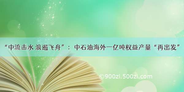 “中流击水 浪遏飞舟”：中石油海外一亿吨权益产量“再出发”！