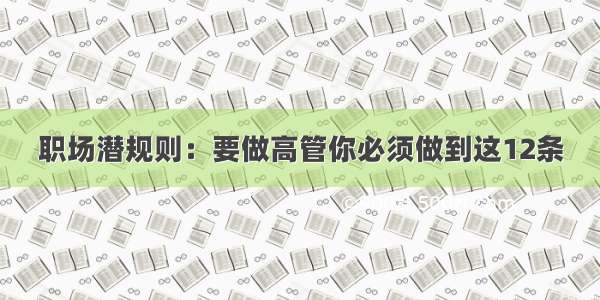 职场潜规则：要做高管你必须做到这12条