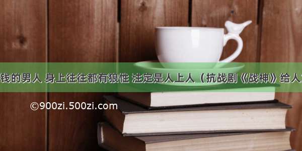 成大事 赚大钱的男人 身上往往都有狼性 注定是人上人（抗战剧《战神》给人力量和启迪）