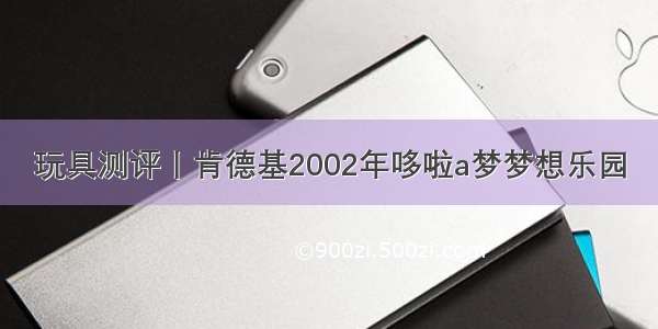 玩具测评丨肯德基2002年哆啦a梦梦想乐园