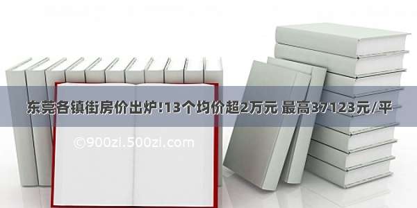 东莞各镇街房价出炉!13个均价超2万元 最高37123元/平