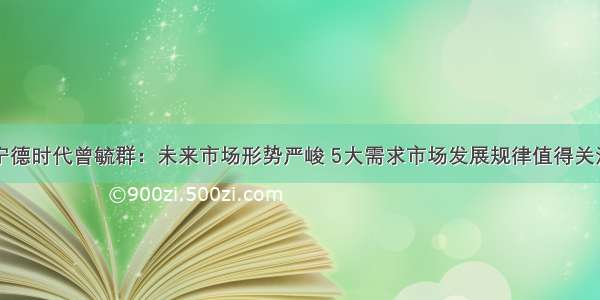 宁德时代曾毓群：未来市场形势严峻 5大需求市场发展规律值得关注