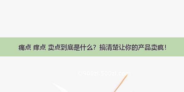 痛点 痒点 卖点到底是什么？搞清楚让你的产品卖疯！