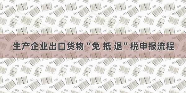 生产企业出口货物“免 抵 退”税申报流程