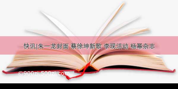 快讯|朱一龙封面 蔡徐坤新歌 李现活动 杨幂杂志