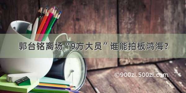 郭台铭离场“9方大员”谁能拍板鸿海？