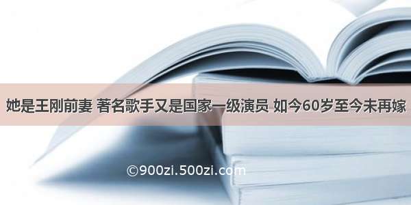 她是王刚前妻 著名歌手又是国家一级演员 如今60岁至今未再嫁