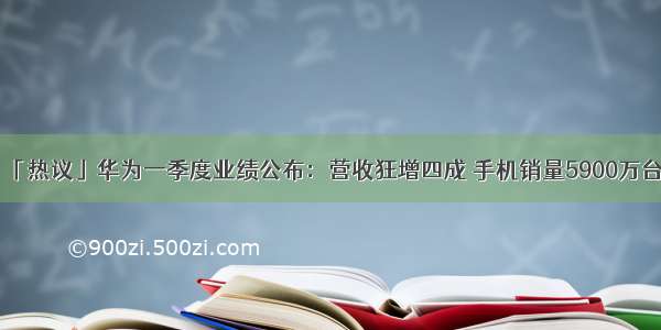 「热议」华为一季度业绩公布：营收狂增四成 手机销量5900万台