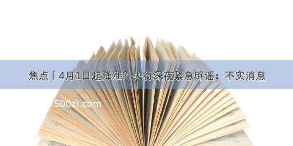 焦点丨4月1日起降准？央行深夜紧急辟谣：不实消息